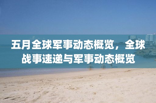 五月全球军事动态概览，全球战事速递与军事动态概览