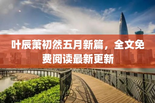 叶辰萧初然五月新篇，全文免费阅读最新更新