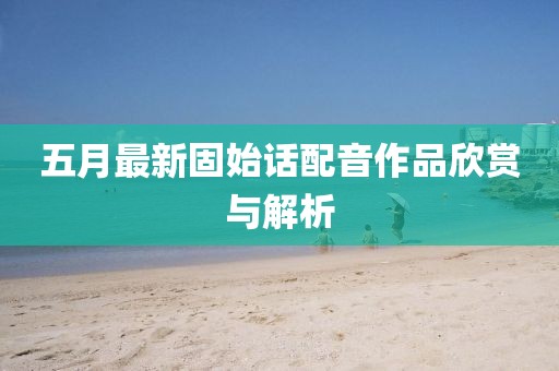 五月最新固始话配音作品欣赏与解析