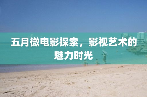 五月微电影探索，影视艺术的魅力时光