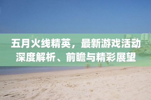 五月火线精英，最新游戏活动深度解析、前瞻与精彩展望