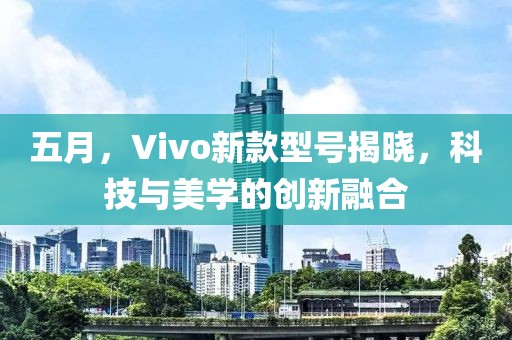 五月，Vivo新款型号揭晓，科技与美学的创新融合