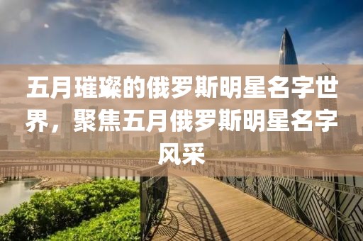 五月璀璨的俄罗斯明星名字世界，聚焦五月俄罗斯明星名字风采