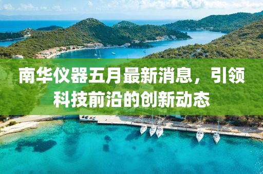 南华仪器五月最新消息，引领科技前沿的创新动态