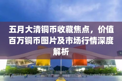 五月大清铜币收藏焦点，价值百万铜币图片及市场行情深度解析