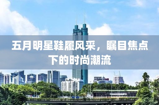 五月明星鞋履风采，瞩目焦点下的时尚潮流