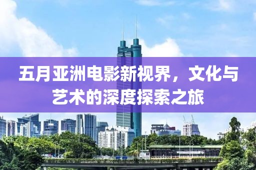五月亚洲电影新视界，文化与艺术的深度探索之旅