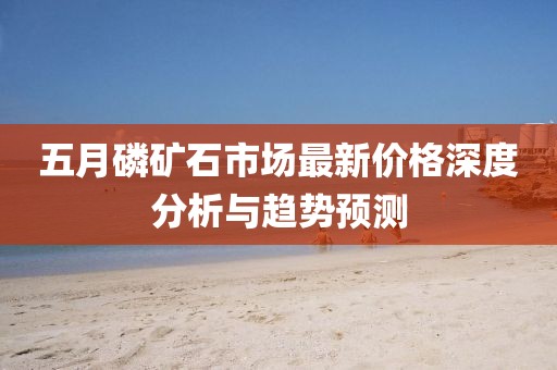 五月磷矿石市场最新价格深度分析与趋势预测