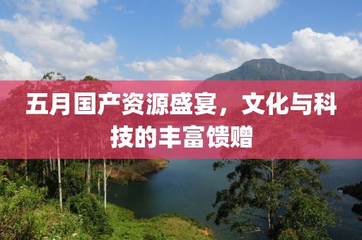 五月国产资源盛宴，文化与科技的丰富馈赠