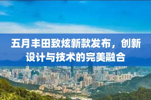 五月丰田致炫新款发布，创新设计与技术的完美融合