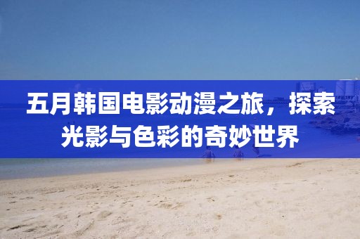 五月韩国电影动漫之旅，探索光影与色彩的奇妙世界