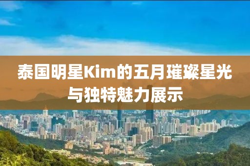 泰国明星Kim的五月璀璨星光与独特魅力展示