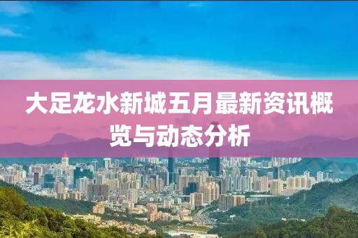 大足龙水新城五月最新资讯概览与动态分析