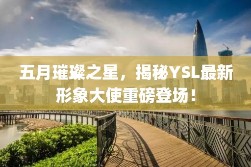 五月璀璨之星，揭秘YSL最新形象大使重磅登场！