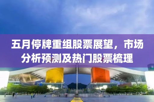 五月停牌重组股票展望，市场分析预测及热门股票梳理