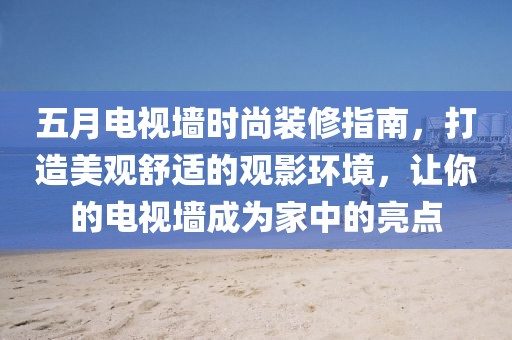 五月电视墙时尚装修指南，打造美观舒适的观影环境，让你的电视墙成为家中的亮点