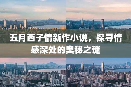五月西子情新作小说，探寻情感深处的奥秘之谜