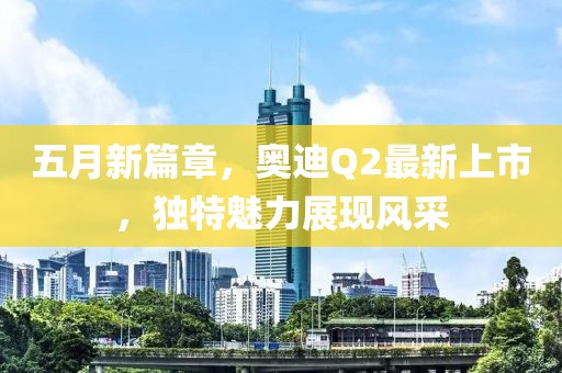 五月新篇章，奥迪Q2最新上市，独特魅力展现风采