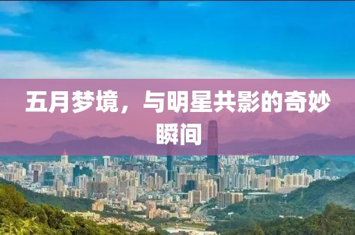 五月梦境，与明星共影的奇妙瞬间