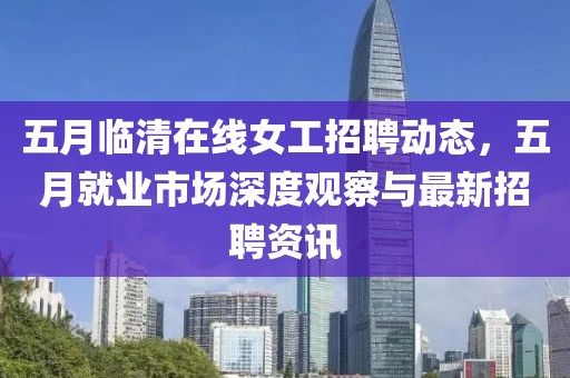 五月临清在线女工招聘动态，五月就业市场深度观察与最新招聘资讯