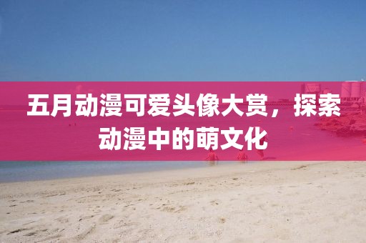 五月动漫可爱头像大赏，探索动漫中的萌文化