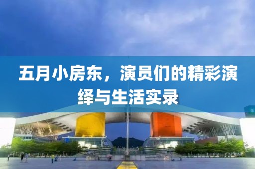 五月小房东，演员们的精彩演绎与生活实录