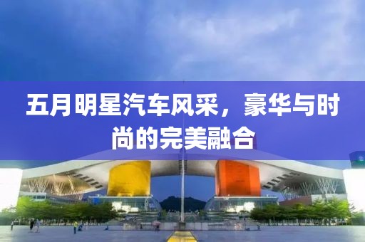 五月明星汽车风采，豪华与时尚的完美融合