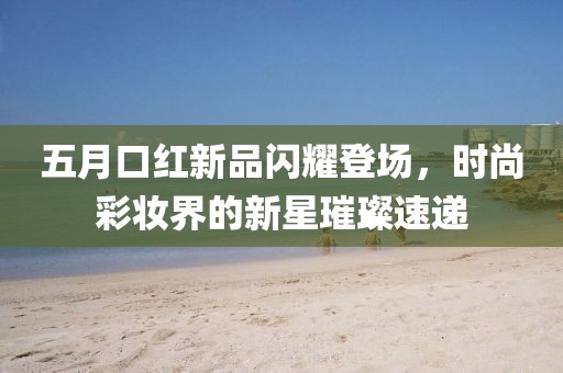 五月口红新品闪耀登场，时尚彩妆界的新星璀璨速递