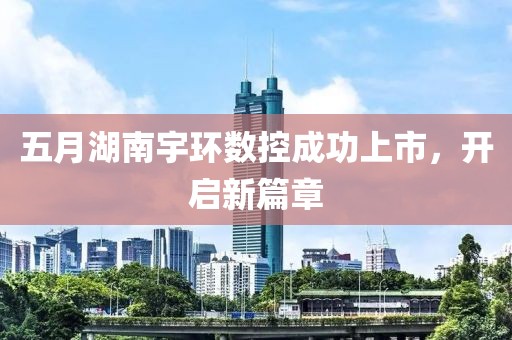 五月湖南宇环数控成功上市，开启新篇章