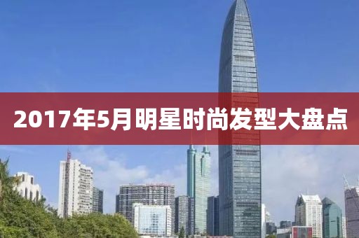 2017年5月明星时尚发型大盘点