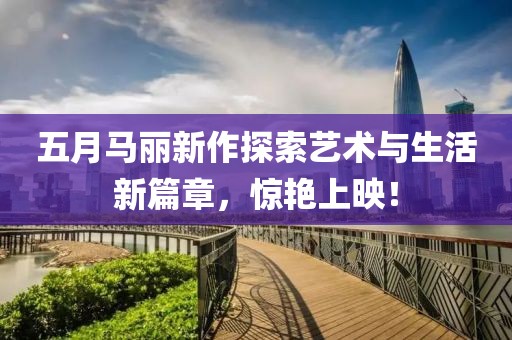 五月马丽新作探索艺术与生活新篇章，惊艳上映！