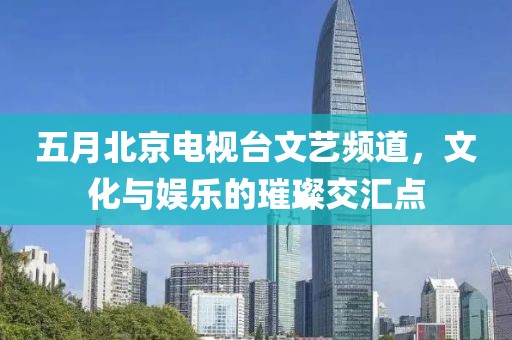 五月北京电视台文艺频道，文化与娱乐的璀璨交汇点