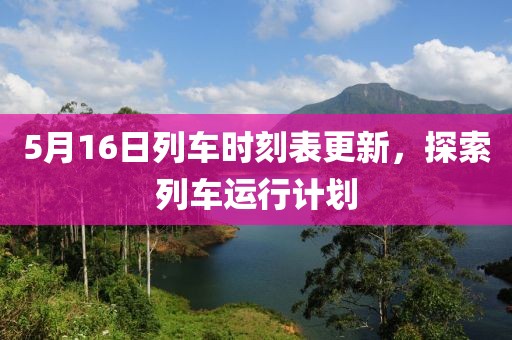5月16日列车时刻表更新，探索列车运行计划