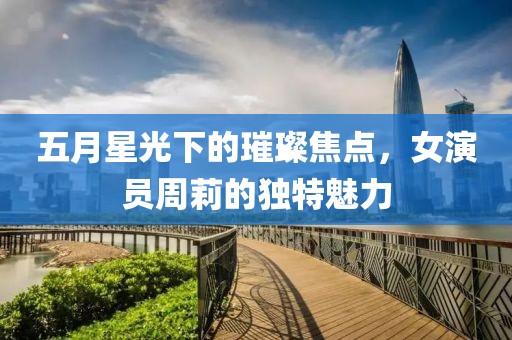 五月星光下的璀璨焦点，女演员周莉的独特魅力