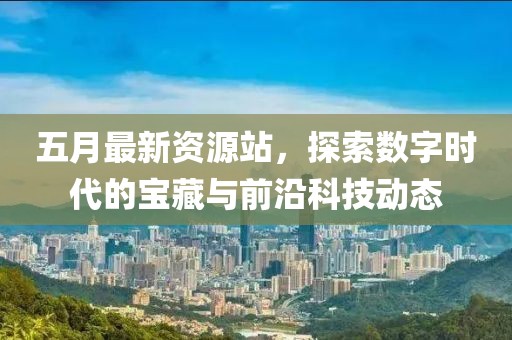 五月最新资源站，探索数字时代的宝藏与前沿科技动态