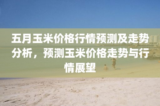 五月玉米价格行情预测及走势分析，预测玉米价格走势与行情展望