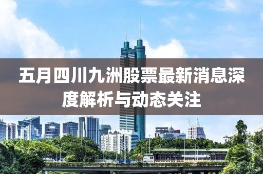 五月四川九洲股票最新消息深度解析与动态关注
