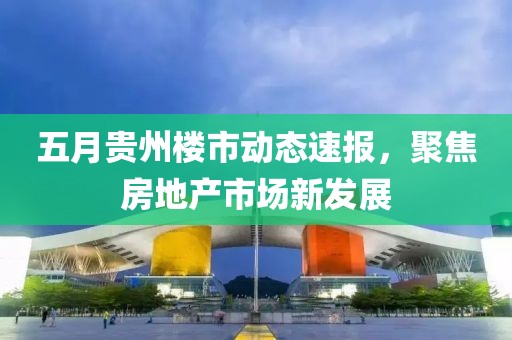 五月贵州楼市动态速报，聚焦房地产市场新发展
