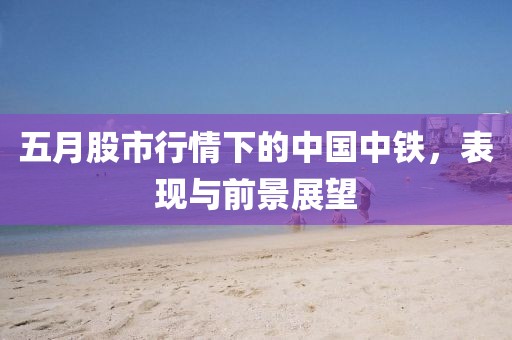 五月股市行情下的中国中铁，表现与前景展望