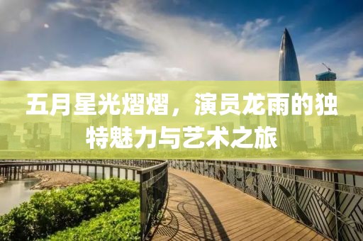 五月星光熠熠，演员龙雨的独特魅力与艺术之旅
