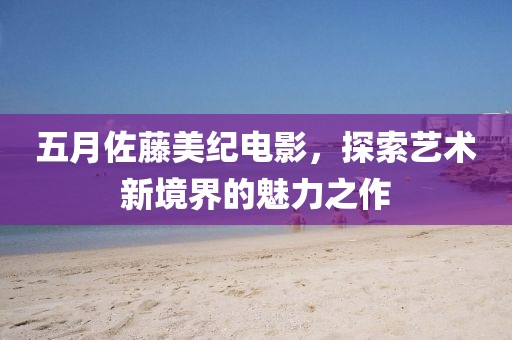 五月佐藤美纪电影，探索艺术新境界的魅力之作