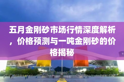 五月金刚砂市场行情深度解析，价格预测与一吨金刚砂的价格揭秘