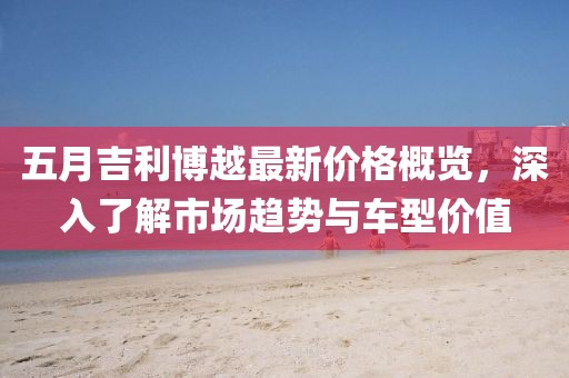 五月吉利博越最新价格概览，深入了解市场趋势与车型价值