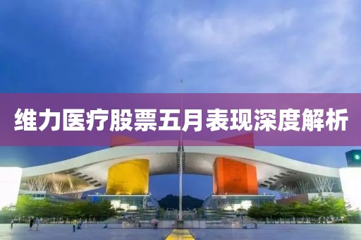 维力医疗股票五月表现深度解析