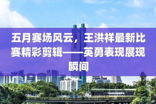 五月赛场风云，王洪祥最新比赛精彩剪辑——英勇表现展现瞬间