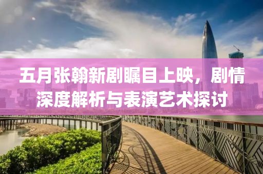 五月张翰新剧瞩目上映，剧情深度解析与表演艺术探讨