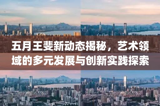 五月王斐新动态揭秘，艺术领域的多元发展与创新实践探索