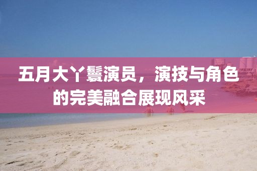 五月大丫鬟演员，演技与角色的完美融合展现风采