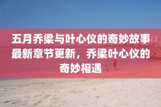 五月乔梁与叶心仪的奇妙故事最新章节更新，乔梁叶心仪的奇妙相遇