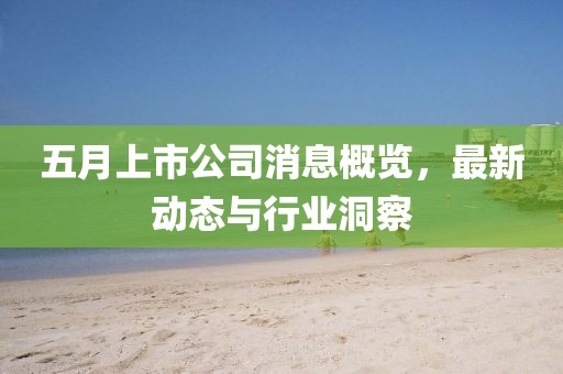 五月上市公司消息概览，最新动态与行业洞察